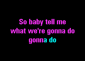 So baby tell me

what we're gonna do
gonna do