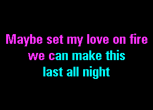 Maybe set my love on fire

we can make this
last all night