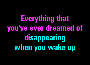 Everything that
you've ever dreamed of

disappearing
when you wake up