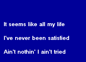 It seems like all my life

I've never been satisfied

Ain't nothin' I ain't tried