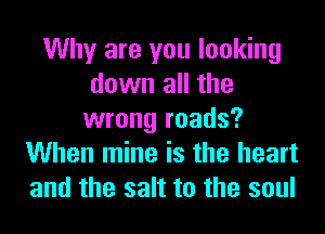 Why are you looking
down all the
wrong roads?
When mine is the heart
and the salt to the soul
