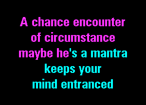 A chance encounter
of circumstance
maybe he's a mantra
keeps your
mind entranced