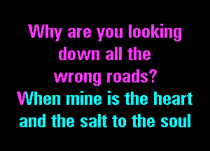 Why are you looking
down all the
wrong roads?
When mine is the heart
and the salt to the soul