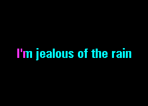 I'm jealous of the rain