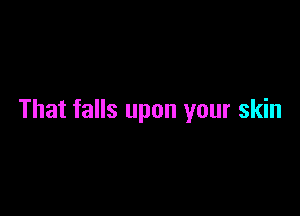 That falls upon your skin