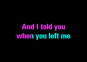 And I told you

when you left me