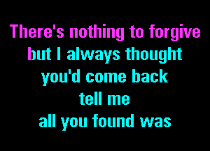 There's nothing to forgive
but I always thought
you'd come back
tell me
all you found was