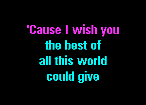 'Cause I wish you
the best of

all this world
could give