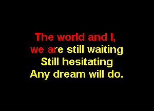The world and l,
we are still waiting

Still hesitating
Any dream will do.