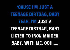 'CRUSE I'M JUST A
TEENAGE DIRTBAG, BABY
YEAH, I'M JUST A
TEENAGE DIRTBAG, BABY
LISTEN TO IRON MAIDEN
BABY, WITH ME, 00H .....