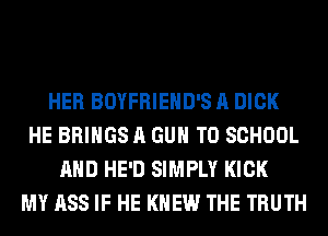 HER BOYFRIEHD'S A DICK
HE BRINGS A GUN TO SCHOOL
AND HE'D SIMPLY KICK
MY ASS IF HE KNEW THE TRUTH