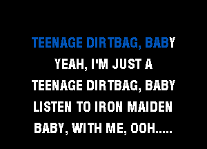 TEENAGE DIRTBAG, BABY
YEAH, I'M JUST A
TEENAGE DIRTBAG, BABY
LISTEN TO IRON MAIDEN
BABY, WITH ME, 00H .....