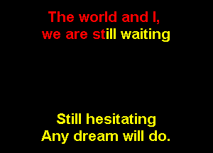 The world and I,
we are still waiting

Still hesitating
Any dream will do.