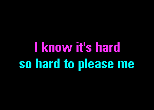 I know it's hard

so hard to please me