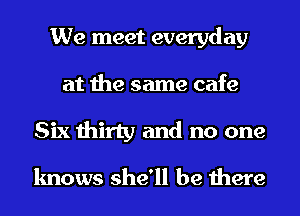 We meet everyday
at the same cafe
Six thirty and no one

knows she'll be there