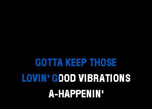 GOTTA KEEP THOSE
LOVIH' GOOD VIBRATIOHS
A-HAPPEHIN'