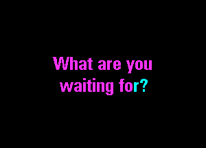 What are you

waiting for?