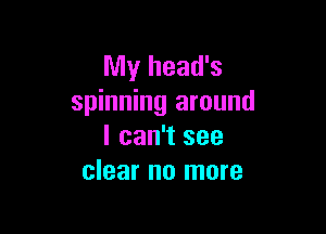 My head's
spinning around

I can't see
clear no more