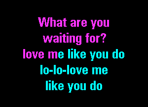What are you
waiting for?

love me like you do
lo-lo-love me
like you do