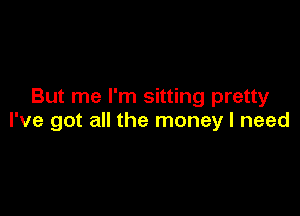 But me I'm sitting pretty

I've got all the money I need