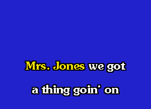 Mrs. Jones we got

a thing goin' on
