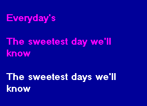 The sweetest days we'll
know