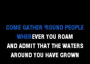 COME GATHER 'ROUHD PEOPLE
WHEREVER YOU ROAM
AND ADMIT THAT THE WATERS
AROUND YOU HAVE GROWN