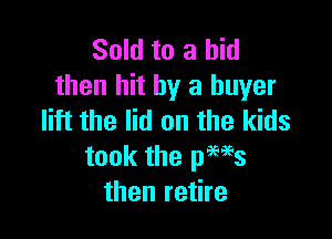 Sold to a bid
then hit by a buyer

lift the lid on the kids
took the pews
then retire