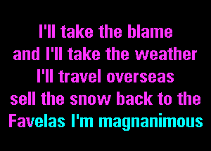 I'll take the blame
and I'll take the weather
I'll travel overseas
sell the snow hack to the
Favelas I'm magnanimous