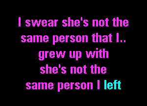 I swear she's not the
same person that I..

grew up with
she's not the
same person I left
