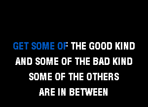 GET SOME OF THE GOOD KIND
AND SOME OF THE BAD KIND
SOME OF THE OTHERS
ARE IN BETWEEN