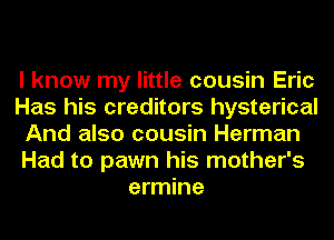 I know my little cousin Eric
Has his creditors hysterical
And also cousin Herman
Had to pawn his mother's
ermine