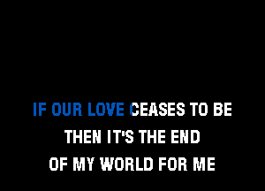 IF OUR LOVE CEASES TO BE
THE IT'S THE END
OF MY WORLD FOR ME