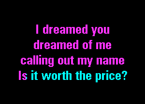 I dreamed you
dreamed of me

calling out my name
Is it worth the price?