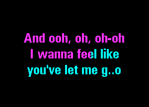 And ooh, oh, oh-oh

I wanna feel like
you've let me g..o