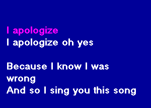 I apologize oh yes

Because I know I was

wrong
And so I sing you this song