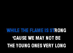 WHILE THE FLAME IS STRONG
'CAUSE WE MAY NOT BE
THE YOUNG ONES VERY LONG