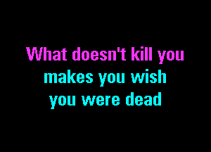 What doesn't kill you

makes you wish
you were dead