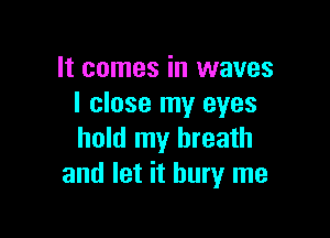 It comes in waves
I close my eyes

hold my breath
and let it bury me