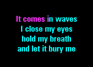It comes in waves
I close my eyes

hold my breath
and let it bury me