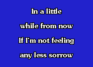 In a little

while from now

If I'm not feeling

any less sorrow