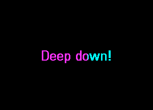 Deep down!
