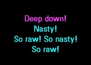 Deep down!
Nasty!

So raw! So nasty!
So raw!