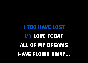 I T00 HAVE LOST

MY LOVE TODAY
ALL OF MY DREAMS
HAVE FLOWH AWAY...