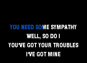 YOU NEED SOME SYMPATHY
WELL, 80 DO I
YOU'VE GOT YOUR TROUBLES
I'VE GOT MINE