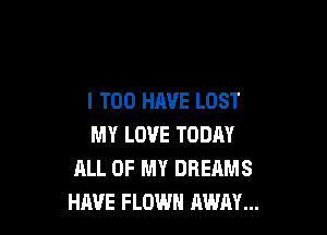 I T00 HAVE LOST

MY LOVE TODAY
ALL OF MY DREAMS
HAVE FLOWH AWAY...