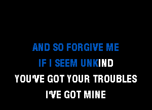 AND SO FORGIVE ME
IF I SEEM UHKIHD
YOU'VE GOT YOUR TROUBLES
I'VE GOT MINE