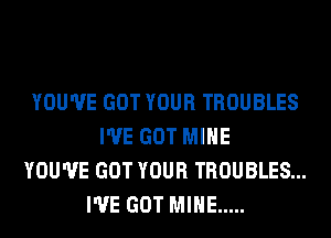 YOU'VE GOT YOUR TROUBLES
I'VE GOT MINE
YOU'VE GOT YOUR TROUBLES...
I'VE GOT MINE .....