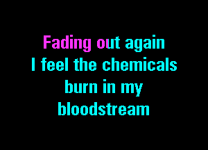 Fading out again
I feel the chemicals

burn in my
bloodstream