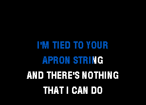 I'M TIED TO YOUR

APROH STRING
AND THERE'S NOTHING
THATI CRH DD